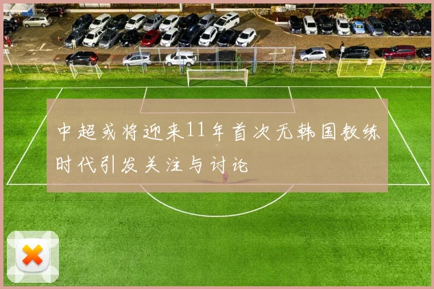 中超或将迎来11年首次无韩国教练时代引发关注与讨论
