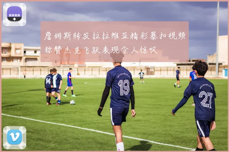 詹姆斯转发拉拉维亚精彩暴扣视频称赞杰克飞跃表现令人惊叹
