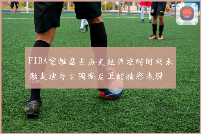 FIBA官推盘点历史经典逆转时刻米勒麦迪与立陶宛后卫的精彩表现