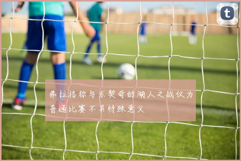 弗拉格称与东契奇的湖人之战仅为普通比赛不具特殊意义