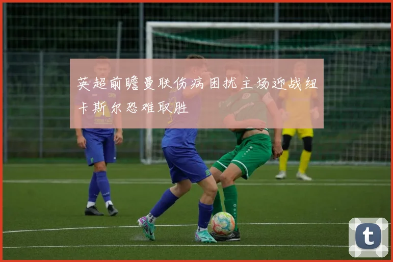英超前瞻曼联伤病困扰主场迎战纽卡斯尔恐难取胜