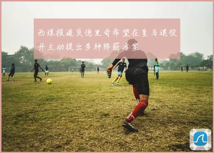 西媒报道莫德里奇希望在皇马退役并主动提出多种降薪方案