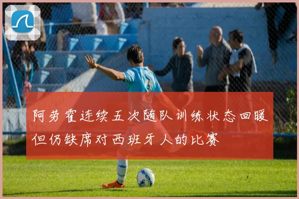 阿劳霍连续五次随队训练状态回暖但仍缺席对西班牙人的比赛