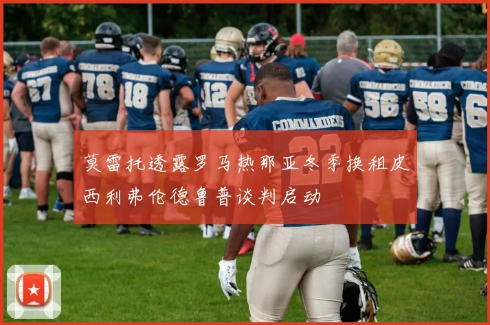 莫雷托透露罗马热那亚冬季换租皮西利弗伦德鲁普谈判启动
