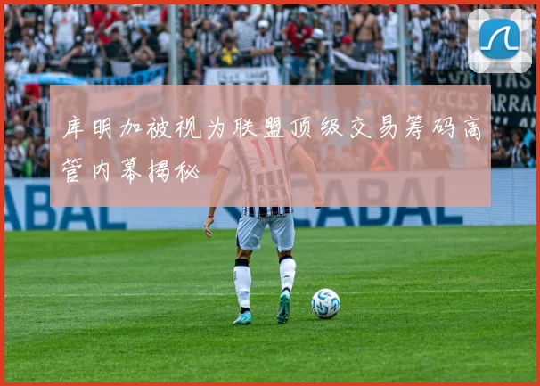 库明加被视为联盟顶级交易筹码高管内幕揭秘