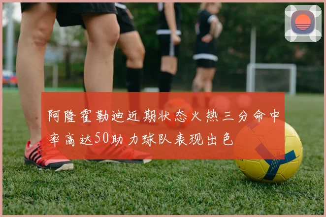 阿隆霍勒迪近期状态火热三分命中率高达50助力球队表现出色