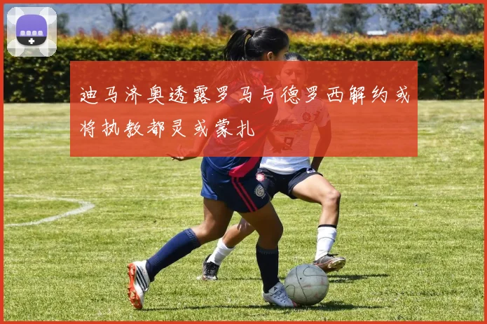 迪马济奥透露罗马与德罗西解约或将执教都灵或蒙扎