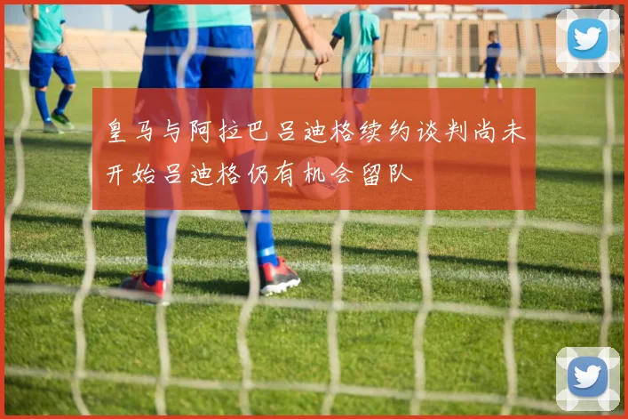 皇马与阿拉巴吕迪格续约谈判尚未开始吕迪格仍有机会留队