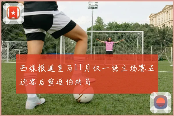 西媒报道皇马11月仅一场主场赛五连客后重返伯纳乌