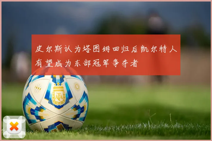 皮尔斯认为塔图姆回归后凯尔特人有望成为东部冠军争夺者