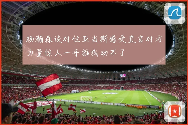 杨瀚森谈对位亚当斯感受直言对方力量惊人一手推我动不了