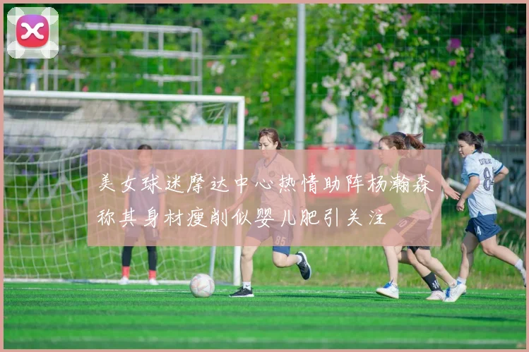 美女球迷摩达中心热情助阵杨瀚森称其身材瘦削似婴儿肥引关注
