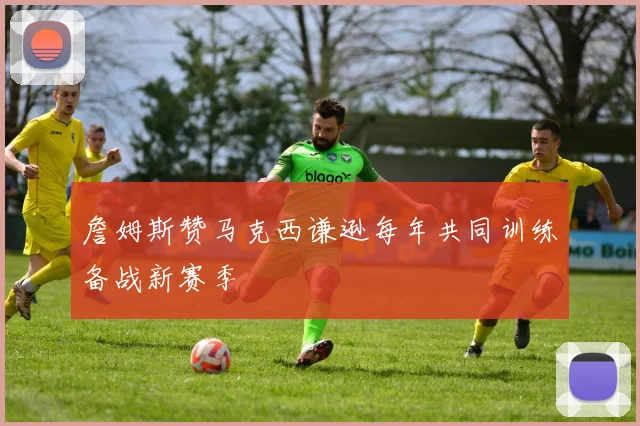 詹姆斯赞马克西谦逊每年共同训练备战新赛季
