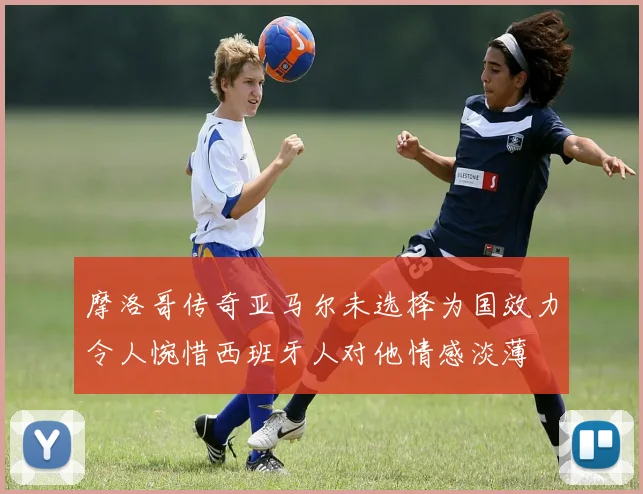摩洛哥传奇亚马尔未选择为国效力令人惋惜西班牙人对他情感淡薄