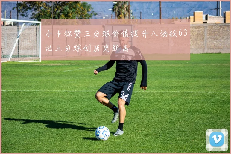 小卡称赞三分球价值提升八场投63记三分球创历史新高