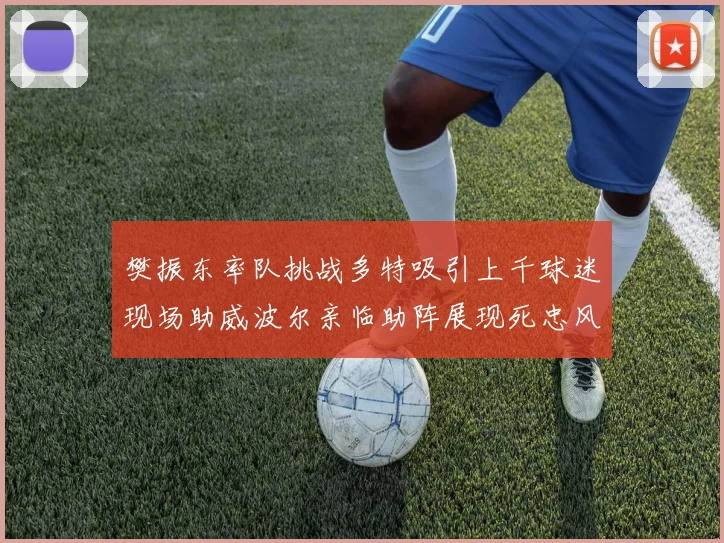 樊振东率队挑战多特吸引上千球迷现场助威波尔亲临助阵展现死忠风采