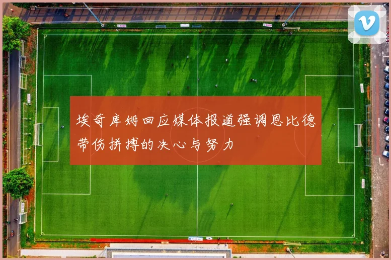 埃奇库姆回应媒体报道强调恩比德带伤拼搏的决心与努力