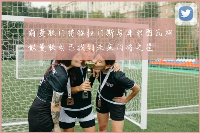 前曼联门将称拉门斯与库尔图瓦相似曼联或已找到未来门将之星