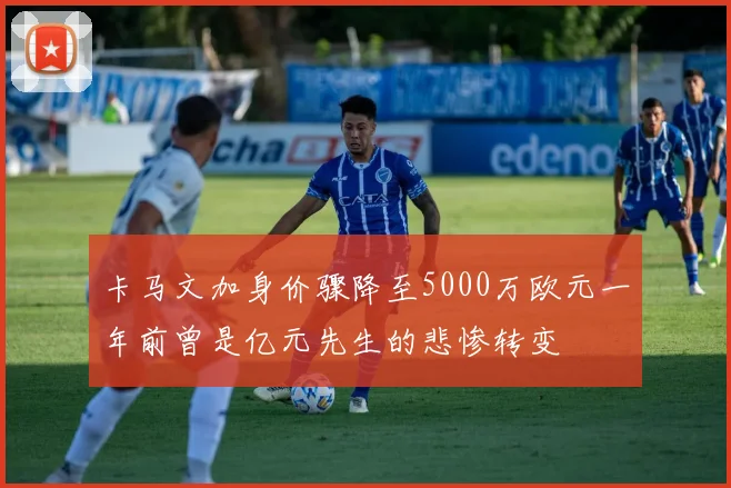 卡马文加身价骤降至5000万欧元一年前曾是亿元先生的悲惨转变