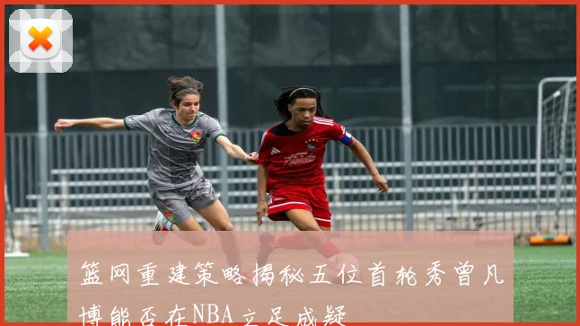 篮网重建策略揭秘五位首轮秀曾凡博能否在NBA立足成疑