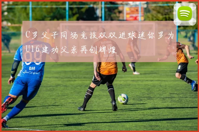 C罗父子同场竞技双双进球迷你罗为U16建功父亲再创辉煌