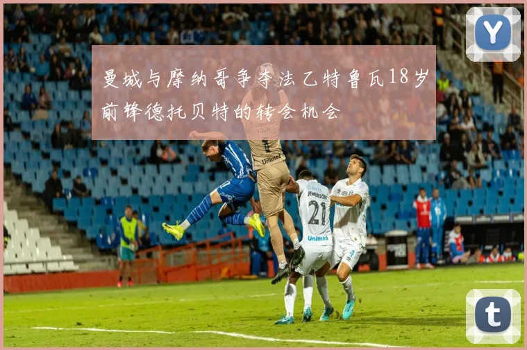 曼城与摩纳哥争夺法乙特鲁瓦18岁前锋德托贝特的转会机会