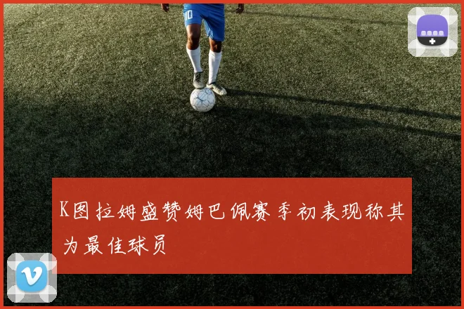 K图拉姆盛赞姆巴佩赛季初表现称其为最佳球员