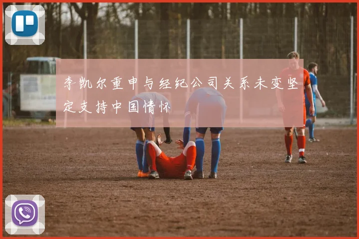 李凯尔重申与经纪公司关系未变坚定支持中国情怀