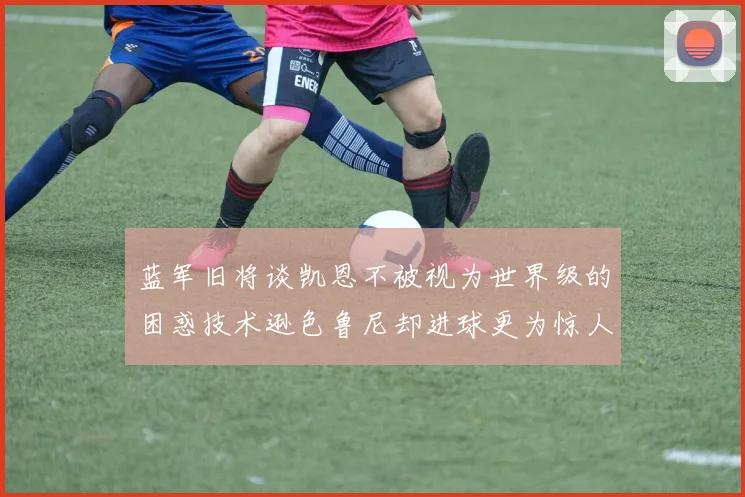 蓝军旧将谈凯恩不被视为世界级的困惑技术逊色鲁尼却进球更为惊人