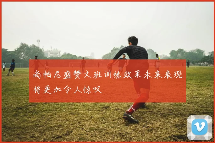 尚帕尼盛赞文班训练效果未来表现将更加令人惊叹