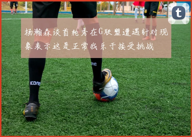 杨瀚森谈首轮秀在G联盟遭遇针对现象表示这是正常我乐于接受挑战