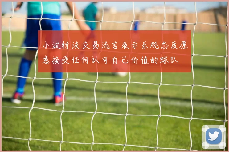 小波特谈交易流言表示乐观态度愿意接受任何认可自己价值的球队