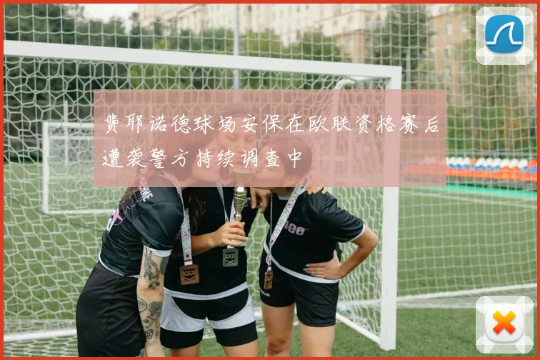 费耶诺德球场安保在欧联资格赛后遭袭警方持续调查中
