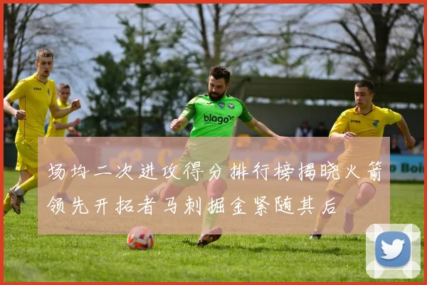 场均二次进攻得分排行榜揭晓火箭领先开拓者马刺掘金紧随其后