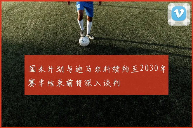 国米计划与迪马尔科续约至2030年赛季结束前将深入谈判