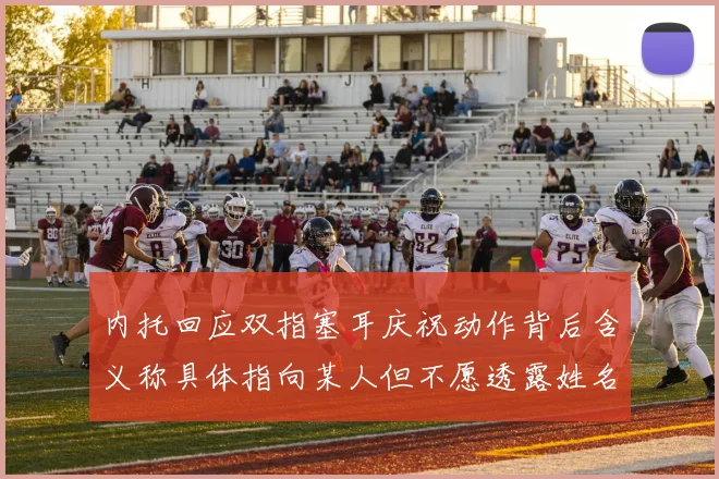 内托回应双指塞耳庆祝动作背后含义称具体指向某人但不愿透露姓名