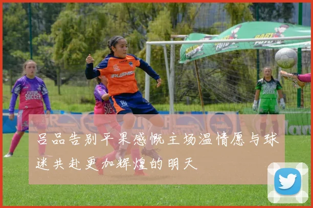 吕品告别平果感慨主场温情愿与球迷共赴更加辉煌的明天