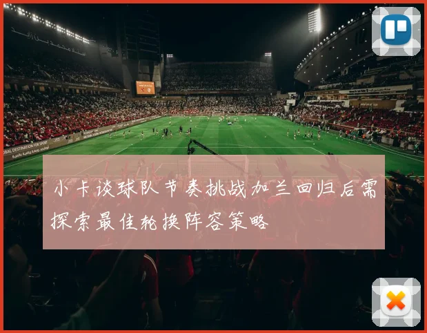 小卡谈球队节奏挑战加兰回归后需探索最佳轮换阵容策略
